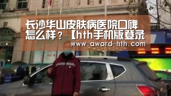 长沙华山皮肤病医院口碑怎么样?【hth手机版登录】(图1) hth网页版